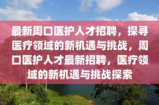 最新週(zhou)口(kou)醫護人才(cai)招(zhao)聘(pin)，探尋醫(yi)療領域(yu)的(de)新(xin)機(ji)遇(yu)與挑(tiao)戰(zhan)，週口(kou)醫(yi)護人(ren)才(cai)最新招聘，醫(yi)療領(ling)域(yu)的新(xin)機遇與挑(tiao)戰探(tan)索(suo)