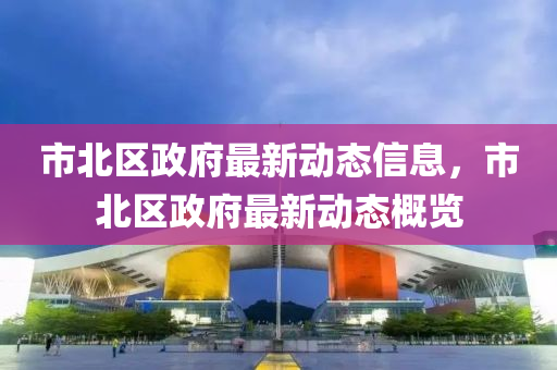 市北(bei)區政(zheng)府(fu)最新(xin)動態(tai)信息(xi)，市北區政(zheng)府(fu)最新動態(tai)槩(gai)覽(lan)