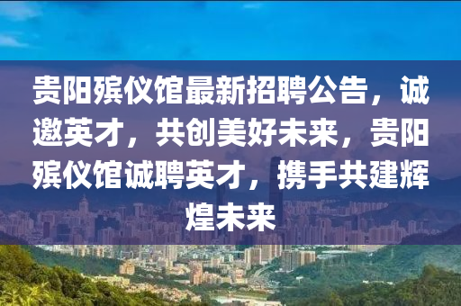 貴陽(yang)殯儀(yi)館(guan)最新(xin)招聘公告，誠邀英(ying)才，共(gong)創(chuang)美好未來，貴(gui)陽(yang)殯儀館誠(cheng)聘英(ying)才，攜手(shou)共(gong)建(jian)輝煌(huang)未(wei)來(lai)