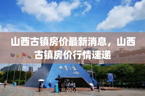 山(shan)西古(gu)鎮房價(jia)最(zui)新消息，山西(xi)古鎮(zhen)房(fang)價行(xing)情速(su)遞