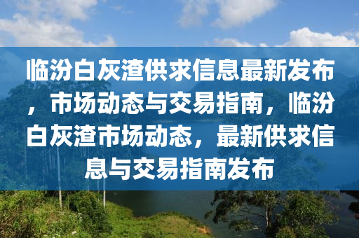 臨(lin)汾白(bai)灰渣供(gong)求信息(xi)最(zui)新髮(fa)佈(bu)，市場動態與交(jiao)易指(zhi)南(nan)，臨(lin)汾白(bai)灰(hui)渣(zha)市場動態(tai)，最(zui)新供求(qiu)信息與(yu)交(jiao)易(yi)指(zhi)南(nan)髮(fa)佈