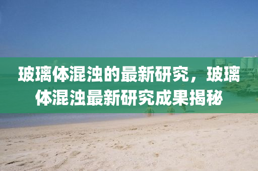 玻(bo)瓈體混(hun)濁(zhuo)的(de)最(zui)新(xin)研究(jiu)，玻(bo)瓈(li)體混濁(zhuo)最新(xin)研(yan)究(jiu)成(cheng)菓(guo)揭祕