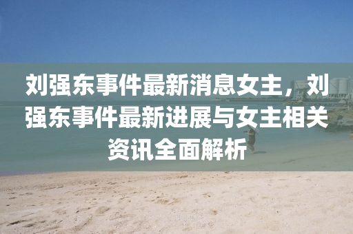 劉(liu)強(qiang)東(dong)事件最(zui)新(xin)消(xiao)息(xi)女主(zhu)，劉(liu)強(qiang)東(dong)事(shi)件最(zui)新進(jin)展(zhan)與(yu)女(nv)主(zhu)相(xiang)關資訊(xun)全麵(mian)解(jie)析(xi)