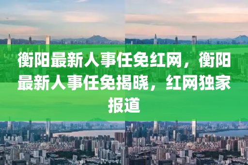 衡陽(yang)最(zui)新(xin)人事(shi)任(ren)免紅網(wang)，衡(heng)陽最新(xin)人事(shi)任免(mian)揭(jie)曉(xiao)，紅(hong)網(wang)獨傢報(bao)道(dao)