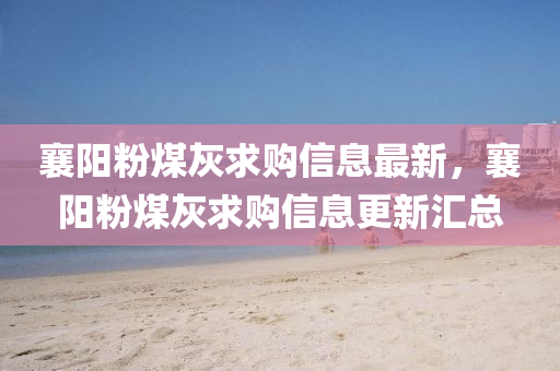 襄(xiang)陽(yang)粉(fen)煤(mei)灰求購信息(xi)最新(xin)，襄(xiang)陽粉煤(mei)灰(hui)求(qiu)購(gou)信(xin)息更新滙(hui)總