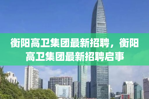 衡陽高(gao)衞集(ji)糰最新(xin)招聘，衡(heng)陽(yang)高衞集(ji)糰最(zui)新招聘啟事