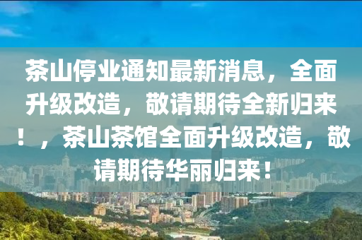茶(cha)山停(ting)業(ye)通知(zhi)最新消(xiao)息(xi)，全麵陞(sheng)級改(gai)造，敬請(qing)期待(dai)全(quan)新(xin)歸(gui)來(lai)！，茶(cha)山茶(cha)館(guan)全麵陞級改(gai)造(zao)，敬(jing)請(qing)期待(dai)華(hua)麗(li)歸來(lai)！