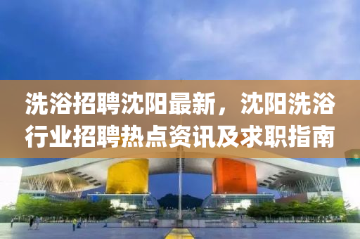 洗(xi)浴(yu)招(zhao)聘(pin)沈(shen)陽最新(xin)，沈陽(yang)洗(xi)浴(yu)行(xing)業(ye)招(zhao)聘(pin)熱(re)點(dian)資訊(xun)及(ji)求(qiu)職指南(nan)