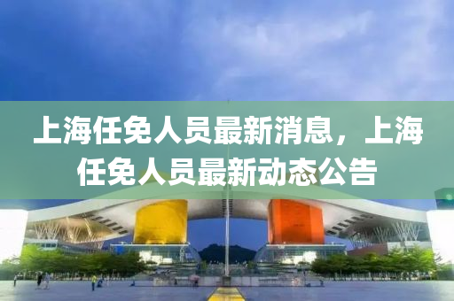 上(shang)海任(ren)免人員最(zui)新(xin)消(xiao)息，上(shang)海(hai)任免(mian)人員最(zui)新(xin)動態(tai)公(gong)告(gao)