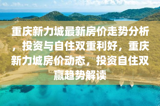 重(zhong)慶新力(li)城(cheng)最新(xin)房(fang)價(jia)走勢(shi)分(fen)析，投資(zi)與自(zi)住(zhu)雙(shuang)重(zhong)利(li)好，重慶新力(li)城(cheng)房價動態(tai)，投資(zi)自(zi)住雙(shuang)贏(ying)趨勢解(jie)讀(du)