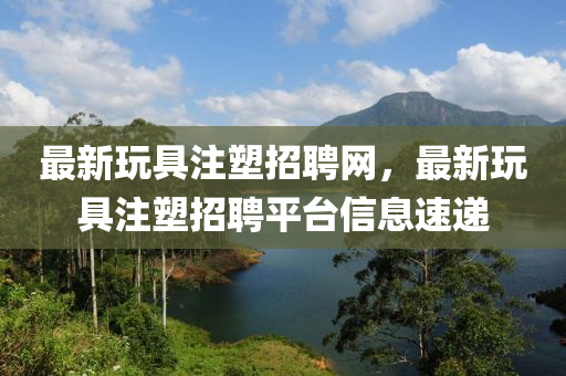 最(zui)新(xin)翫(wan)具(ju)註塑(su)招聘(pin)網(wang)，最新翫(wan)具(ju)註塑招聘(pin)平(ping)檯(tai)信息(xi)速遞(di)