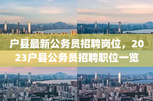 戶縣(xian)最(zui)新(xin)公務(wu)員(yuan)招(zhao)聘崗位，2023戶縣公(gong)務(wu)員(yuan)招聘職位一覽