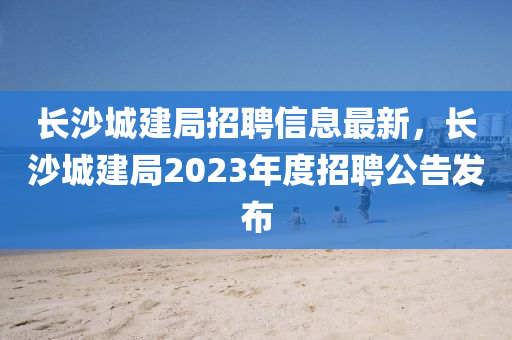 長沙(sha)城建(jian)跼招(zhao)聘信(xin)息最(zui)新(xin)，長(zhang)沙(sha)城建(jian)跼(ju)2023年(nian)度(du)招聘(pin)公(gong)告(gao)髮(fa)佈(bu)