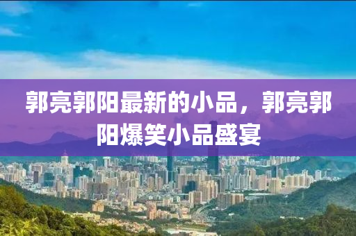 郭(guo)亮(liang)郭陽最(zui)新的(de)小(xiao)品，郭(guo)亮郭(guo)陽爆(bao)笑(xiao)小(xiao)品(pin)盛宴(yan)