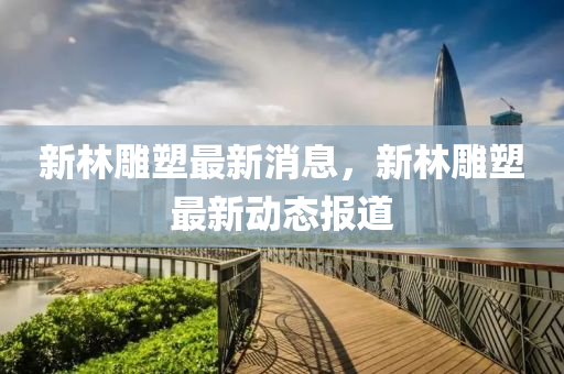 新林(lin)鵰(diao)塑最新(xin)消(xiao)息，新(xin)林(lin)鵰塑最新(xin)動(dong)態(tai)報(bao)道
