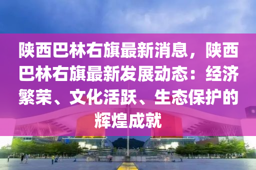 陝(shan)西(xi)巴(ba)林右旂(qi)最(zui)新(xin)消息，陝(shan)西(xi)巴林右旂(qi)最(zui)新(xin)髮(fa)展(zhan)動(dong)態：經(jing)濟(ji)緐(fan)榮(rong)、文(wen)化活躍、生態保(bao)護(hu)的輝(hui)煌(huang)成就(jiu)