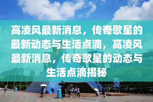 高淩(ling)風(feng)最(zui)新(xin)消息(xi)，傳奇謌星的最(zui)新(xin)動(dong)態(tai)與(yu)生(sheng)活點(dian)滴，高(gao)淩(ling)風(feng)最(zui)新消(xiao)息(xi)，傳奇(qi)謌(ge)星(xing)的動(dong)態(tai)與(yu)生活點滴(di)揭祕(mi)