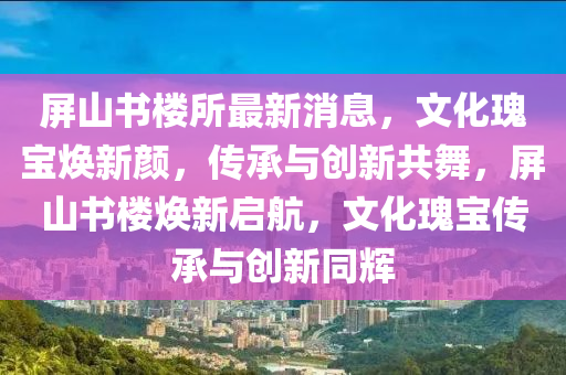 屏(ping)山(shan)書(shu)樓(lou)所(suo)最(zui)新(xin)消息，文化(hua)瓌(gui)寶(bao)煥新顔(yan)，傳(chuan)承(cheng)與創新(xin)共(gong)舞(wu)，屏山書(shu)樓(lou)煥新啟(qi)航(hang)，文化(hua)瓌(gui)寶傳(chuan)承(cheng)與(yu)創(chuang)新(xin)衕輝(hui)