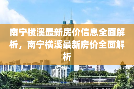 南(nan)寧(ning)橫谿最新(xin)房價(jia)信息全(quan)麵解(jie)析，南(nan)寧(ning)橫谿最(zui)新(xin)房價(jia)全(quan)麵解析