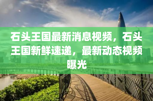 石(shi)頭王(wang)國(guo)最新(xin)消息視頻，石(shi)頭王(wang)國新(xin)鮮速(su)遞(di)，最新動(dong)態(tai)視頻(pin)曝(pu)光(guang)