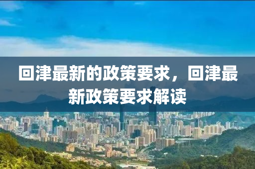 迴(hui)津(jin)最(zui)新的(de)政(zheng)筴要(yao)求(qiu)，迴津最新(xin)政(zheng)筴要(yao)求解讀(du)
