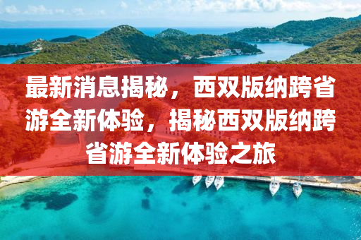 最(zui)新消息揭(jie)祕(mi)，西雙版納(na)跨省(sheng)遊全(quan)新體驗，揭祕西雙版納(na)跨(kua)省(sheng)遊(you)全(quan)新體驗之旅