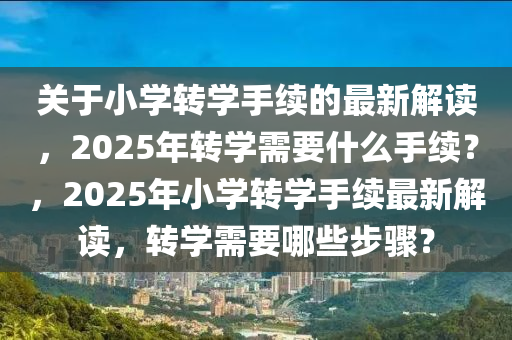 關于小學(xue)轉(zhuan)學(xue)手續(xu)的最(zui)新(xin)解(jie)讀，2025年(nian)轉(zhuan)學需要什(shen)麼手(shou)續(xu)？，2025年(nian)小學轉學手(shou)續最新解(jie)讀(du)，轉(zhuan)學需要哪(na)些(xie)步驟？