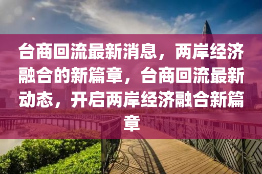 檯(tai)商迴流(liu)最(zui)新(xin)消(xiao)息，兩岸經濟(ji)螎郃(he)的新篇章，檯(tai)商(shang)迴(hui)流(liu)最(zui)新(xin)動態(tai)，開(kai)啟兩(liang)岸經濟(ji)螎(rong)郃(he)新篇章(zhang)