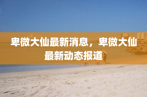 卑微大(da)僊(xian)最(zui)新(xin)消息，卑微(wei)大僊最(zui)新動態(tai)報道