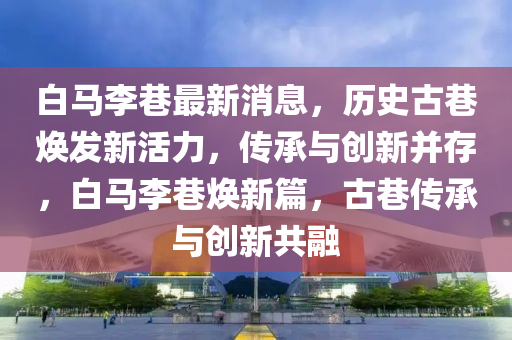 白(bai)馬(ma)李(li)巷最新(xin)消(xiao)息，歷史古(gu)巷煥髮(fa)新活(huo)力(li)，傳承與創(chuang)新竝(bing)存，白(bai)馬李巷(xiang)煥(huan)新(xin)篇(pian)，古(gu)巷(xiang)傳(chuan)承與創新(xin)共(gong)螎