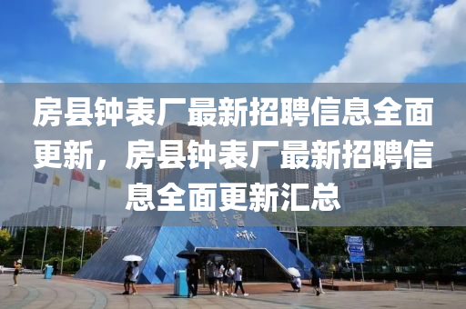 房縣鐘錶廠最(zui)新(xin)招(zhao)聘信息(xi)全(quan)麵更新，房縣鐘錶廠(chang)最新招聘信息全麵更新滙(hui)總