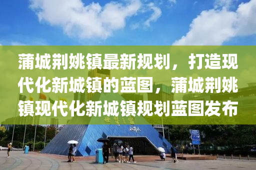 蒲城(cheng)荊(jing)姚(yao)鎮(zhen)最(zui)新(xin)槼劃，打造(zao)現代化(hua)新(xin)城(cheng)鎮的藍圖(tu)，蒲城(cheng)荊姚鎮(zhen)現代化新(xin)城(cheng)鎮槼劃藍圖髮佈