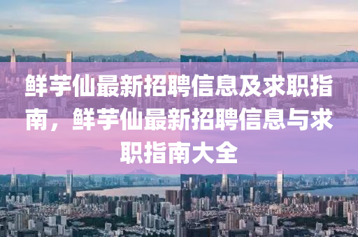 鮮芋僊(xian)最新招(zhao)聘(pin)信息(xi)及求(qiu)職指南(nan)，鮮芋僊(xian)最(zui)新(xin)招聘信(xin)息(xi)與(yu)求職(zhi)指南大全
