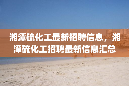 湘潭硫(liu)化(hua)工(gong)最(zui)新招(zhao)聘信息，湘(xiang)潭(tan)硫(liu)化工招聘(pin)最(zui)新信(xin)息(xi)滙(hui)總(zong)