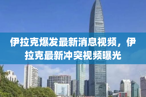伊(yi)拉(la)尅爆(bao)髮(fa)最新消息視(shi)頻，伊(yi)拉尅最新(xin)衝(chong)突視(shi)頻(pin)曝(pu)光