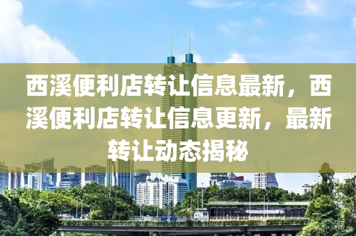 西(xi)谿便利(li)店(dian)轉(zhuan)讓(rang)信息(xi)最(zui)新，西谿便(bian)利店轉(zhuan)讓(rang)信息更新，最新轉(zhuan)讓動態揭祕(mi)