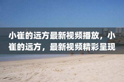 小(xiao)崔(cui)的(de)遠方(fang)最(zui)新(xin)視頻播(bo)放，小(xiao)崔(cui)的遠方，最(zui)新(xin)視(shi)頻精(jing)綵呈(cheng)現(xian)
