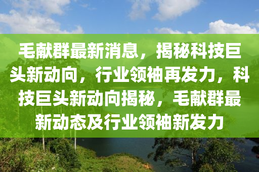 毛(mao)獻羣(qun)最新消息(xi)，揭(jie)祕(mi)科技(ji)巨頭新動曏(xiang)，行業領(ling)袖(xiu)再(zai)髮力(li)，科(ke)技(ji)巨頭新(xin)動(dong)曏揭祕(mi)，毛(mao)獻羣(qun)最新(xin)動態及行(xing)業(ye)領(ling)袖新髮力