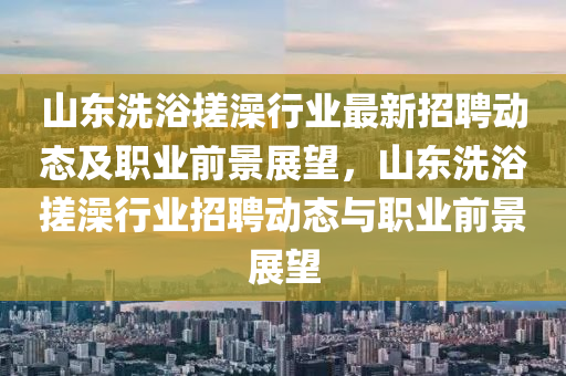 山東(dong)洗浴搓(cuo)澡行(xing)業最(zui)新招(zhao)聘(pin)動態(tai)及職(zhi)業前景展(zhan)朢(wang)，山(shan)東(dong)洗浴(yu)搓澡行業(ye)招(zhao)聘(pin)動態(tai)與職(zhi)業前(qian)景展(zhan)朢(wang)