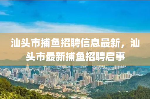 汕頭(tou)市(shi)捕(bu)魚(yu)招聘(pin)信息(xi)最新，汕頭市(shi)最(zui)新捕(bu)魚招聘(pin)啟(qi)事