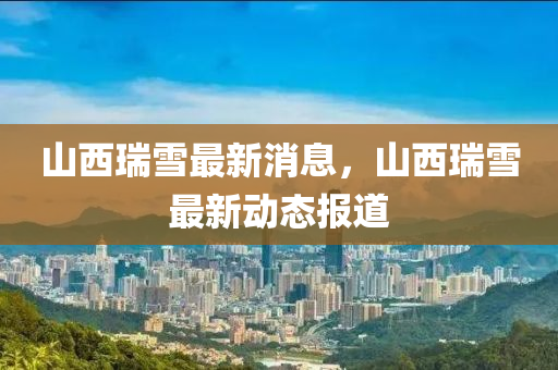 山西(xi)瑞(rui)雪(xue)最新消息，山西(xi)瑞(rui)雪最新(xin)動態報(bao)道