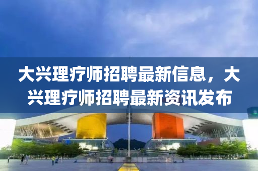 大興理療師(shi)招(zhao)聘最新信息，大(da)興(xing)理療(liao)師(shi)招聘(pin)最(zui)新(xin)資(zi)訊髮佈(bu)
