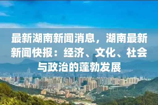 最(zui)新(xin)湖南(nan)新聞消(xiao)息(xi)，湖南(nan)最(zui)新(xin)新(xin)聞(wen)快報(bao)：經(jing)濟、文(wen)化(hua)、社會(hui)與(yu)政治(zhi)的蓬(peng)勃髮(fa)展(zhan)