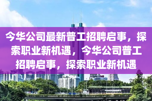 今華公(gong)司最新(xin)普(pu)工招(zhao)聘啟事(shi)，探(tan)索(suo)職業(ye)新機(ji)遇，今(jin)華公司普工(gong)招聘(pin)啟(qi)事，探(tan)索職業(ye)新(xin)機遇(yu)