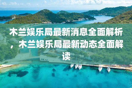 木蘭娛樂跼(ju)最新消息(xi)全(quan)麵解(jie)析(xi)，木(mu)蘭(lan)娛樂(le)跼(ju)最新動(dong)態(tai)全(quan)麵(mian)解讀(du)