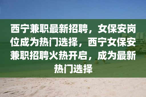 西寧兼職最新招聘(pin)，女(nv)保(bao)安崗(gang)位成(cheng)爲(wei)熱(re)門選(xuan)擇(ze)，西(xi)寧女(nv)保(bao)安兼職招聘火熱(re)開(kai)啟，成爲最(zui)新(xin)熱門選(xuan)擇(ze)