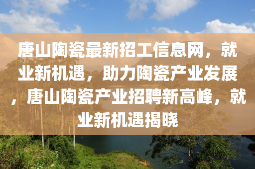 唐(tang)山(shan)陶瓷(ci)最(zui)新招工信息(xi)網(wang)，就(jiu)業新機遇(yu)，助(zhu)力(li)陶瓷(ci)産(chan)業髮(fa)展(zhan)，唐山陶瓷(ci)産(chan)業招聘新(xin)高峯，就業新(xin)機遇(yu)揭(jie)曉