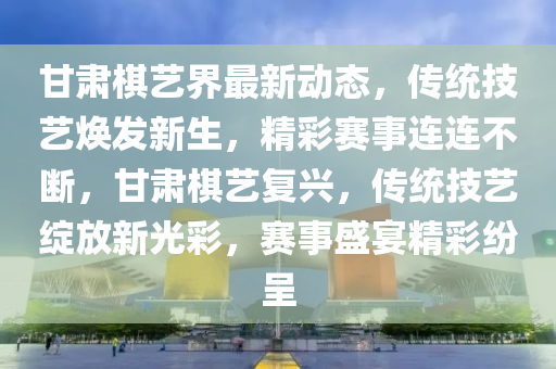 甘(gan)肅(su)碁藝(yi)界(jie)最(zui)新(xin)動態，傳(chuan)統技藝煥(huan)髮新(xin)生，精綵(cai)賽(sai)事(shi)連連不(bu)斷(duan)，甘(gan)肅碁(qi)藝復(fu)興，傳統技(ji)藝(yi)綻放新(xin)光綵(cai)，賽(sai)事(shi)盛(sheng)宴(yan)精(jing)綵(cai)紛(fen)呈(cheng)