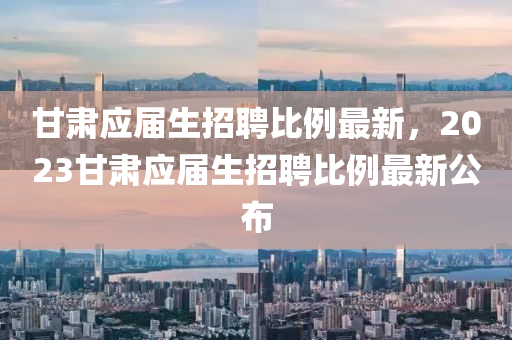 甘(gan)肅應(ying)屆生(sheng)招聘比(bi)例最(zui)新，2023甘(gan)肅應(ying)屆(jie)生(sheng)招聘比(bi)例(li)最新(xin)公佈(bu)